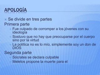 APOLOGÍA
 Se divide en tres partes
Primera parte
 Fue culpado de corromper a los jóvenes con su
ideología
 Sostuvo que no hay que preocuparse por el cuerpo
sino por la virtud
 La política no es lo mío, simplemente soy un don de
DIOS
Segunda parte
 Sócrates se declara culpable
 Meletos propone la muerte para el
 
