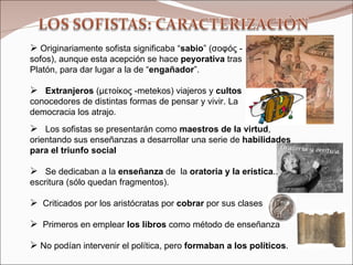 Los sofistas se presentarán como  maestros de la virtud , orientando sus enseñanzas a desarrollar una serie de  habilidades para el triunfo social   Se dedicaban a la  enseñanza  de  la  oratoria y la erística .. escritura (sólo quedan fragmentos). Criticados por los aristócratas por  cobrar  por sus clases  Primeros en emplear  los libros  como método de enseñanza No podían intervenir el política, pero  formaban a los políticos . Originariamente sofista significaba “ sabio ” ( σοφός  -   sofos), aunque esta acepción se hace  peyorativa  tras Platón, para dar lugar a la de “ engañador ”.  Extranjeros  ( μετοίκος  - metekos) viajeros y  cultos  conocedores de distintas formas de pensar y vivir. La democracia los atrajo. Oratoria y erística 