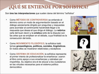 Como  MÉTODO DE CONTROVERSIA   se entiende el término como un modo de argumentación basado en el diálogo astutamente dirigido por preguntas y respuestas para acorralar al contrincante haciéndole llegar a la respuesta que desea el que dirige el diálogo. La  retórica  (arte del buen decir) y la  erística  (arte de la disputa) son las artes que se emplean en el debate, cuya finalidad es la consecución del éxito. Como  MOVIMIENTO FILOSÓFICO , la sofística trató temas  gnoseológicos, políticos, sociales, lingüísticos . En todos ellos se mostraron relativistas y escépticos Como  SISTEMA DE EDUCACIÓN , la sofística representa el primer intento de profesionalizar la enseñanza: usaron el libro como apoyo a sus enseñanzas y cobraban por impartirlas. Su objetivo era el de educar a los ciudadanos en las virtudes necesarias para el sistema político democrático  Son  tres las interpretaciones  que suelen darse del término "sofística” 