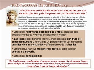 Defendió el  relativismo gnoseológico y mo ral, negando que existieran verdades y valores universalmente válidos. .  Las leyes  de los hombres (nomoi, leyes positivas)  son fruto del consenso humano  y no fruto de un principio divino. Los nómoi nos  permiten vivir en comunidad  y diferenciarnos de las  bestias . Defiende que hay que  mantener las leyes,  si estas parecen  buenas a la mayoría.  Defendió el  agnosticismo: Nació en Abdera, aproximadamente en el año 485 a. C. y vivió en Atenas y Sicilia. En Atenas, lugar donde adquirió una gran fama, se hizo  amigo de Pe ricles y se dedicó a la  enseñanza  basada en el arte del  discurso  persuasivo, ejercitando a los jóvenes en las técnicas de argüir a favor de las dos caras de un mismo argumento. Se le encomendó la elaboración de una  constitución para Turios.  Fue acusado y de impiedad y murio en un naufragio mientras huía.   “ El hombre es la medida de todas las cosas, de las que son, en tanto que son, y de las que no son, en tanto que no son.” “ De los dioses no puedo saber ni que son, ni que no son, ni qué aspecto tienen; pues múltiple es lo que me impide saber: tanto la no patencia (de lo ente mismo), como el ser breve de la vida del hombre.” 