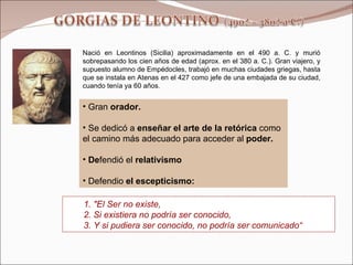 Nació en Leontinos (Sicilia) aproximadamente en el 490 a. C. y murió sobrepasando los cien años de edad (aprox. en el 380 a. C.). Gran viajero, y supuesto alumno de Empédocles, trabajó en muchas ciudades griegas, hasta que se instala en Atenas en el 427 como jefe de una embajada de su ciudad, cuando tenía ya 60 años. Gran  orador.  Se dedicó a  enseñar el arte de la retórica  como el camino más adecuado para acceder al  poder. De fendió el  relativismo Defendio  el escepticismo: 1. "El Ser no existe,  2. Si existiera no podría ser conocido, 3. Y si pudiera ser conocido, no podría ser comunicado“  