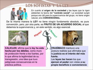 En cuanto al  origen de la sociedad  y las leyes que la rigen adelantan la teoría del  "contrato social" . La sociedad surgió porque era útil para la supervivencia del grupo, no tiene origen natural, sino  CONVENCIONAL .  CALICLES : afirma que la  ley ha sido hecha por los débiles , como muro de protección frente a los fuertes, por lo que afirma la legitimidad de su transgresión, una idea que tuvo peligrosas consecuencias en la práctica política. TRASÍMACO  mantuvo una postura realista que afirmaba que la  justicia es el interés del más fuerte. Las  leyes las hacen  los que  ejercen el poder  con vistas  a su propio beneficio o conveniencia De la misma manera la  LEY  no tiene ningún fundamento absoluto, es pura convención, pero, por otra parte, es  FRUTO DE UN ACUERDO SOCIAL  al que debemos la supervivencia y, en este sentido, es algo esencial. Physis? Nomos? 