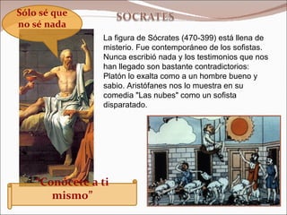 La figura de Sócrates (470-399) está llena de misterio. Fue contemporáneo de los sofistas. Nunca escribió nada y los testimonios que nos han llegado son bastante contradictorios: Platón lo exalta como a un hombre bueno y sabio. Aristófanes nos lo muestra en su comedia "Las nubes" como un sofista disparatado.   Sólo sé que no sé nada “ Conócete a ti mismo” 