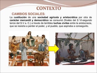 CAMBIOS SOCIALES :  La s ustitución  de una  sociedad agrícola y aristocrática  por otra de  carácter mercantil y democrático  se consumó (finales del S VI-segundo tercio del S.V a. C.) a través de terribles  luchas civiles  entre la aristocracia, que se resistía a perder el poder, y el pueblo, que aspiraba a conseguirlo. 