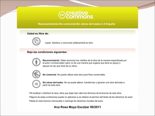Usted es libre de: copiar, distribuir y comunicar públicamente la obra Bajo las condiciones siguientes: Reconocimiento . Debe reconocer los créditos de la obra de la manera especificada por el autor o el licenciador (pero no de una manera que sugiera que tiene su apoyo o apoyan el uso que hace de su obra).   No comercial . No puede utilizar esta obra para fines comerciales.  Sin obras derivadas . No se puede alterar, transformar o generar una obra derivada a partir de esta obra.  Al reutilizar o distribuir la obra, tiene que dejar bien claro los términos de la licencia de esta obra. Alguna de estas condiciones puede no aplicarse si se obtiene el permiso del titular de los derechos de autor Nada en esta licencia menoscaba o restringe los derechos morales del autor. Reconocimiento-No comercial-Sin obras derivadas 2.5 España   Ana Rosa Moya Escobar 09/2011 