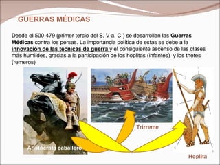 GUERRAS MÉDICAS  Desde el 500-479 (primer tercio del S. V a. C.) se desarrollan las  Guerras Médicas  contra los persas. La importancia política de estas se debe a la  innovación de las técnicas de guerra  y el consiguiente ascenso de las clases más humildes, gracias a la participación de los hoplitas (infantes)  y los thetes (remeros) Hoplita Trirreme Aristócrata caballero 