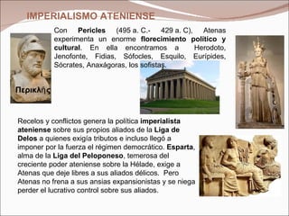 Con  Pericles  (495 a. C.- 429 a. C), Atenas experimenta un enorme  florecimiento político y cultural . En ella encontramos a  Herodoto, Jenofonte, Fidias, Sófocles, Esquilo, Eurípides, Sócrates, Anaxágoras, los sofistas. Περικλῆς R ecelos y conflictos genera la política  imperialista ateniense  sobre sus propios aliados de la  Liga de Delos  a quienes exigía tributos e incluso llegó a imponer por la fuerza el régimen democrático.  Esparta , alma de la  Liga del Peloponeso , temerosa del creciente poder ateniense sobre la Hélade, exige a Atenas que deje libres a sus aliados délicos.  Pero Atenas no frena a sus ansias expansionistas y se niega perder el lucrativo control sobre sus aliados. IMPERIALISMO   ATENIENSE 