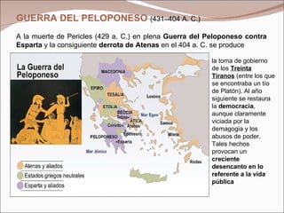 GUERRA DEL PELOPONESO  (431–404 A. C.)  A la muerte de Pericles (429 a. C.) en plena  Guerra del Peloponeso contra Esparta  y la consiguiente  derrota de Atenas  en el 404 a. C. se produce la toma de gobierno de los  Treinta Tiranos  (entre los que se encontraba un tío de Platón). Al año siguiente se restaura la  democracia , aunque claramente viciada por la demagogia y los abusos de poder. Tales hechos provocan un  creciente desencanto en lo referente a la vida pública   