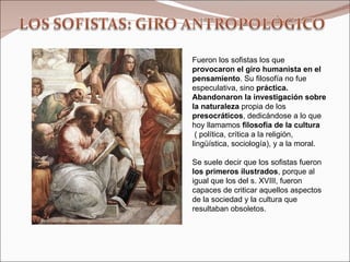 Fueron los sofistas los que  provocaron el giro humanista en el pensamiento . Su filosofía no fue especulativa, sino  práctica. Abandonaron la investigación sobre la naturaleza  propia de los  presocráticos , dedicándose a lo que hoy llamamos  filosofía de la cultura ( política, crítica a la religión, lingüística, sociología), y a la moral.  Se suele decir que los sofistas fueron  los primeros ilustrados , porque al igual que los del s. XVIII, fueron capaces de criticar aquellos aspectos de la sociedad y la cultura que resultaban obsoletos. 