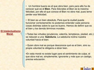 El Intelectualismo
Moral
• Un hombre bueno es el que obra bien, pero para ello ha de
conocer qué es el Bien. Para Sócrates el Bien es la máxima
felicidad, por ello el que conoce el Bien no obra mal, pues teme
perder esa felicidad.
• El bien es un bien absoluto. Para que la ciudad pueda
funcionar correctamente no podemos entender cada persona
cosas distintas sobre lo que es bueno. Hemos de definir que es
el bien y los demás términos morales.
• Todas las virtudes (prudencia, valentía, templanza, piedad, etc.)
se reducen a una: Sabiduría. La sabiduría inclina nuestra
voluntad hacia el bien.
• Quien obra mal es porque desconoce qué es el bien, sino su
propia voluntad le obligaría a obrar bien.
•En esta moral no existe lugar para el sentimiento de culpa, el
que obra mal es, simplemente, ignorante y más que un castigo,
precisa educación.
 