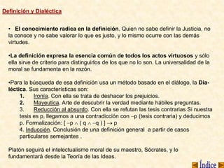 Definición y Dialéctica
• El conocimiento radica en la definición. Quien no sabe definir la Justicia, no
la conoce y no sabe valorar lo que es justo, y lo mismo ocurre con las demás
virtudes.
•La definición expresa la esencia común de todos los actos virtuosos y sólo
ella sirve de criterio para distinguirlos de los que no lo son. La universalidad de la
moral se fundamenta en la razón.
•Para la búsqueda de esa definición usa un método basado en el diálogo, la Dia-
léctica. Sus características son:
1. Ironía. Con ella se trata de deshacer los prejuicios.
2. Mayeutica. Arte de descubrir la verdad mediante hábiles preguntas.
3. Reducción al absurdo. Con ella se refutan las tesis contrarias Si nuestra
tesis es p, llegamos a una contradicción con p (tesis contraria) y deducimos
p. Formalización: [ p  ( q  q ) ]  p
4. Inducción. Conclusión de una definición general a partir de casos
particulares semejantes .
Platón seguirá el intelectualismo moral de su maestro, Sócrates, y lo
fundamentará desde la Teoría de las Ideas.
 