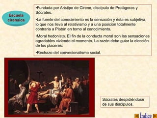 Escuela
cirenaica
•Fundada por Aristipo de Cirene, discípulo de Protágoras y
Sócrates.
•La fuente del conocimiento es la sensación y ésta es subjetiva,
lo que nos lleva al relativismo y a una posición totalmente
contraria a Platón en torno al conocimiento.
•Moral hedonista. El fin de la conducta moral son las sensaciones
agradables viviendo el momento. La razón debe guiar la elección
de los placeres.
•Rechazo del convecionalismo social.
Sócrates despidiéndose
de sus discípulos.
 