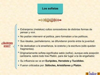 Los sofistas
¿Quiénes
eran?
Extranjeros (metekos) cultos conocedores de distintas formas de
pensar y vivir.
No podían intervenir el política, pero formaban a los políticos.
Originariamente sofista significaba sabio (sofos), aunque esta acepción
cambiaría, sobre todo tras Platón, para dar lugar a la de engañador.
Se dedicaban a la enseñanza, la oratoria y la escritura (sólo quedan
fragmentos).
Sus ideales, panhelenismo, se difundieron pronto entre la juventud.
Su influencia se ve en Eurípides, Herodoto y Tucídides.
Fueron criticados por: Sófocles, Aristófanes y Platón.
 