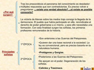 ¿Por qué
surgen?
Tras los presocráticos el panorama del conocimiento es desolador:
múltiples respuestas que son contradictorias. Es preciso volver a
preguntarse: ¿ existe una verdad absoluta?, ¿si existe es posible
conocerla?
La victoria de Atenas sobre los medos trajo consigo la llegada de la
democracia. El pueblo que había participado en ella reivindicaba el
derecho de poder gobernarse a sí mismo, y para ello necesitaba una
formación. Con esta finalidad surgen los sofistas, los primeros
profesores remunerados de la historia.
Principales
sofistas
1ª ÉPOCA
2ª ÉPOCA
•Son anteriores a las Guerras del Peloponeso.
•Quieren dar una base racional a la sociedad. La
ley es convencional, pero es preciso basarla en la
naturaleza humana.
•Protágoras y Gorgias.
•Posteriores a las Guerras del Peloponeso.
•Se apoyan en el poder. Degeneración de los
sofistas.
•Calicles y Trasímaco.
 