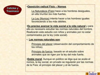 Calicles y
Trasímaco
•Oposición radical Fisis – Nomos.
La Naturaleza (Fisis) hace a los hombres desiguales,
en ella triunfan los más fuertes.
La Ley (Nomos) intenta hacer a los hombres iguales
favoreciendo a los más débiles.
•Es preciso acercar la vida social a la vida natural y para
ello es necesario estudiar las normas naturales del hombre.
Realizarán este estudio con niños y animales por no estar
contaminados por la ley (vida social).
•. Las normas naturales son:
Principio del placer (observación del comportamiento de
los niños).
Principio de fuerza, basado en el estudio sobre
animales que se rigen por la ley del más fuerte.
•Doble moral. Aunque en público se diga que se acata el
nomos, la ley social, en privado se regularán por las normas
de la Fisis: el principio del placer y el de fuerza.
 