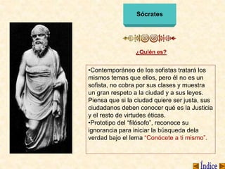 Sócrates
¿Quién es?
•Contemporáneo de los sofistas tratará los
mismos temas que ellos, pero él no es un
sofista, no cobra por sus clases y muestra
un gran respeto a la ciudad y a sus leyes.
Piensa que si la ciudad quiere ser justa, sus
ciudadanos deben conocer qué es la Justicia
y el resto de virtudes éticas.
•Prototipo del “filósofo”, reconoce su
ignorancia para iniciar la búsqueda dela
verdad bajo el lema “Conócete a ti mismo”.
 