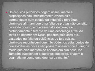  Os cépticos pirrônicos negam assentimento a
proposições não imediatamente evidentes e
permanecem num estado de inquirição perpétuo.
pirrônicos afirmam que uma falta de provas não constitui
prova do oposto, e que essa falta de crença é
profundamente diferente de uma descrença ativa. Ao
invés de descrer em Deus, poderes psíquicos etc.,
baseados na falta de evidências de tais coisas,
pirrônicos reconhecem que não podemos estar certos de
que evidências novas não possam aparecer no futuro, de
modo que eles mantém-se abertos em sua pesquisa.
Também questionam o saber estabelecido, e vêem o
dogmatismo como uma doença da mente.”
 