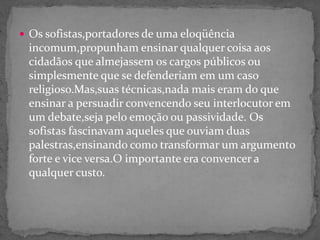  Os sofistas,portadores de uma eloqüência
incomum,propunham ensinar qualquer coisa aos
cidadãos que almejassem os cargos públicos ou
simplesmente que se defenderiam em um caso
religioso.Mas,suas técnicas,nada mais eram do que
ensinar a persuadir convencendo seu interlocutor em
um debate,seja pelo emoção ou passividade. Os
sofistas fascinavam aqueles que ouviam duas
palestras,ensinando como transformar um argumento
forte e vice versa.O importante era convencer a
qualquer custo.
 