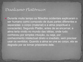  Durante muito tempo os filósofos ocidentais explicaram o
ser humano como composto de duas partes diferentes e
separadas: o corpo (material) e a alma (espiritual e
consciente). Segundo Platão, antes de se encarnar, a
alma teria vivido no mundo das idéias, onde tudo
conheceu por simples intuição, ou seja, por
conhecimento intelectual direto e imediato, sem precisar
usar os sentidos. Quando a alma se une ao corpo, ela se
degrada por se tornar prisioneira dele.
 