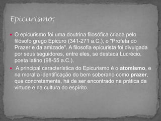  O epicurismo foi uma doutrina filosófica criada pelo
filósofo grego Epicuro (341-271 a.C.), o "Profeta do
Prazer e da amizade". A filosofia epicurista foi divulgada
por seus seguidores, entre eles, se destaca Lucrécio,
poeta latino (98-55 a.C.).
 A principal característica do Epicurismo é o atomismo, e
na moral a identificação do bem soberano como prazer,
que concretamente, há de ser encontrado na prática da
virtude e na cultura do espírito.
 