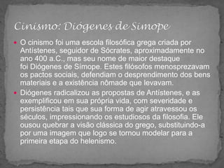  O cinismo foi uma escola filosófica grega criada por
Antístenes, seguidor de Sócrates, aproximadamente no
ano 400 a.C., mas seu nome de maior destaque
foi Diógenes de Símope. Estes filósofos menosprezavam
os pactos sociais, defendiam o desprendimento dos bens
materiais e a existência nômade que levavam.
 Diógenes radicalizou as propostas de Antístenes, e as
exemplificou em sua própria vida, com severidade e
persistência tais que sua forma de agir atravessou os
séculos, impressionando os estudiosos da filosofia. Ele
ousou quebrar a visão clássica do grego, substituindo-a
por uma imagem que logo se tornou modelar para a
primeira etapa do helenismo.
 