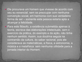 Ele procurava um homem que vivesse de acordo com
seu eu essencial, sem se preocupar com nenhuma
convenção social, em harmonia com sua verdadeira
forma de ser – somente esta pessoa estaria apta a
alcançar a felicidade.
 Para este filósofo, a existência submetida apenas à
teoria, escrava das elaborações intelectuais, sem o
exercício da prática, do exemplo e da ação, não tinha
nenhum sentido. Assim, sua doutrina seguia na
contramão da cultura, do saber racional, pois ele
considerava as matemáticas, a física, a astronomia, a
música e a metafísica sem nenhuma utilidade para a
jornada interior do Homem.
 