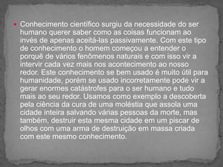  Conhecimento científico surgiu da necessidade do ser
humano querer saber como as coisas funcionam ao
invés de apenas aceitá-las passivamente. Com este tipo
de conhecimento o homem começou a entender o
porquê de vários fenômenos naturais e com isso vir a
intervir cada vez mais nos acontecimento ao nosso
redor. Este conhecimento se bem usado é muito útil para
humanidade, porém se usado incorretamente pode vir a
gerar enormes catástrofes para o ser humano e tudo
mais ao seu redor. Usamos como exemplo a descoberta
pela ciência da cura de uma moléstia que assola uma
cidade inteira salvando várias pessoas da morte, mas
também, destruir esta mesma cidade em um piscar de
olhos com uma arma de destruição em massa criada
com este mesmo conhecimento.
 
