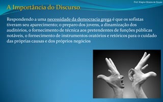 Prof. Wagno Oliveira de Souza


A Importância do Discurso.
Respondendo a uma necessidade da democracia grega é que os sofistas
tiveram seu aparecimento; o preparo dos jovens, a dinamização dos
auditórios, o fornecimento de técnica aos pretendentes de funções públicas
notáveis, o fornecimento de instrumentos oratórios e retóricos para o cuidado
das próprias causas e dos próprios negócios
 