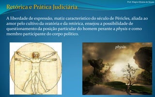 Prof. Wagno Oliveira de Souza


Retórica e Prática Judiciária.
A liberdade de expressão, matiz característico do século de Péricles, aliada ao
amor pelo cultivo da oratória e da retórica, ensejou a possibilidade de
questionamento da posição particular do homem perante a physis e como
membro participante do corpo político.

                                                            physis
 