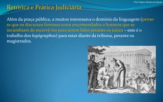 Prof. Wagno Oliveira de Souza


Retórica e Prática Judiciária.
Além da praça pública, a muitos interessava o domínio da linguagem (pense-
se que os discursos forenses eram encomendados a homens que se
incumbiam de escrevê-los para serem lidos perante os juízes – este é o
trabalho dos logógraphos) para estar diante da tribuna, perante os
magistrados.
 