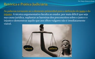 Prof. Wagno Oliveira de Souza


Retórica e Prática Judiciária.
As palavras tornaram-se o elemento primordial para a definição do justo e do
injusto. A técnica argumentativa faculta ao orador, por mais difícil que seja
sua causa jurídica, suplantar as barreiras dos preconceitos sobre o justo e o
injusto e demonstrar aquilo que aos olhos vulgares não é imediatamente
visível.




                  palavra               palavra
 