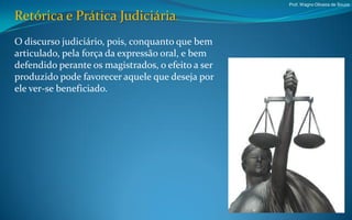 Prof. Wagno Oliveira de Souza


Retórica e Prática Judiciária.
O discurso judiciário, pois, conquanto que bem
articulado, pela força da expressão oral, e bem
defendido perante os magistrados, o efeito a ser
produzido pode favorecer aquele que deseja por
ele ver-se beneficiado.
 