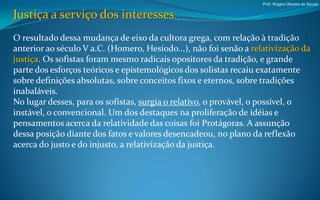 Prof. Wagno Oliveira de Souza


Justiça a serviço dos interesses.
O resultado dessa mudança de eixo da cultora grega, com relação à tradição
anterior ao século V a.C. (Homero, Hesíodo...), não foi senão a relativização da
justiça. Os sofistas foram mesmo radicais opositores da tradição, e grande
parte dos esforços teóricos e epistemológicos dos solistas recaiu exatamente
sobre definições absolutas, sobre conceitos fixos e eternos, sobre tradições
inabaláveis.
No lugar desses, para os sofistas, surgia o relativo, o provável, o possível, o
instável, o convencional. Um dos destaques na proliferação de idéias e
pensamentos acerca da relatividade das coisas foi Protágoras. A assunção
dessa posição diante dos fatos e valores desencadeou, no plano da reflexão
acerca do justo e do injusto, a relativização da justiça.
 