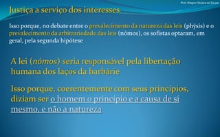 Prof. Wagno Oliveira de Souza


Justiça a serviço dos interesses.
Isso porque, no debate entre o prevalecimento da natureza das leis (phýsis) e o
prevalecimento da arbitrariedade das leis (nómos), os sofistas optaram, em
geral, pela segunda hipótese


A lei (nómos) seria responsável pela libertação
humana dos laços da barbárie

Isso porque, coerentemente com seus princípios,
diziam ser o homem o princípio e a causa de si
mesmo, e não a natureza
 