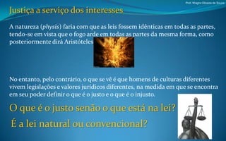 Prof. Wagno Oliveira de Souza


Justiça a serviço dos interesses.
A natureza (physis) faria com que as leis fossem idênticas em todas as partes,
tendo-se em vista que o fogo arde em todas as partes da mesma forma, como
posteriormente dirá Aristóteles.




No entanto, pelo contrário, o que se vê é que homens de culturas diferentes
vivem legislações e valores jurídicos diferentes, na medida em que se encontra
em seu poder definir o que é o justo e o que é o injusto.

O que é o justo senão o que está na lei?
É a lei natural ou convencional?
 