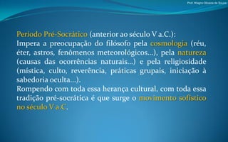 Prof. Wagno Oliveira de Souza




Período Pré-Socrático (anterior ao século V a.C.):
Impera a preocupação do filósofo pela cosmologia (réu,
éter, astros, fenômenos meteorológicos...), pela natureza
(causas das ocorrências naturais...) e pela religiosidade
(mística, culto, reverência, práticas grupais, iniciação à
sabedoria oculta...).
Rompendo com toda essa herança cultural, com toda essa
tradição pré-socrática é que surge o movimento sofístico
no século V a.C.
 