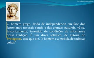 Prof. Wagno Oliveira de Souza




O homem grego, ávido de independência em face dos
fenômenos naturais sentia e das crenças naturais, vê-se,
historicamente, investido de condições de alforriar-se
dessa tradição. É um dizer sofístico, de autoria de
Protágoras, esse que diz, “o homem é a medida de todas as
coisas”
 