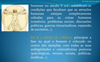 Prof. Wagno Oliveira de Souza



Somente no século V a.C. solidificam-se
condições que facultam que as atenções
humanas         estejam     completamente
voltadas para as coisas humanas
(comércio, problemas sociais, discussões
políticas, guerras intracitadinas, expansão
de território...).

Eis aí o mérito da sofistica: principiar a
fase na qual o homem é colocado no
centro das atenções, com todas as suas
ambigüidades e contraditórias posturas
(psicológicas, morais, sociais, políticas,
jurídicas...).
 