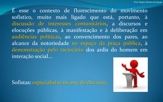 Prof. Wagno Oliveira de Souza



É esse o contexto de florescimento do movimento
sofístico, muito mais ligado que está, portanto, à
discussão de interesses comunitários, a discursos e
elocuções públicas, à manifestação e à deliberação em
audiências políticas, ao convencimento dos pares, ao
alcance da notoriedade no espaço da praça pública, à
demonstração pelo raciocínio dos ardis do homem em
interação social...



Sofistas: especialistas na arte do discurso.
 