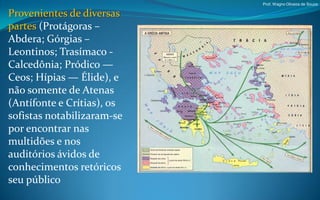 Prof. Wagno Oliveira de Souza

Provenientes de diversas
partes (Protágoras –
Abdera; Górgias –
Leontinos; Trasímaco -
Calcedônia; Pródico —
Ceos; Hípias — Élide), e
não somente de Atenas
(Antífonte e Crítias), os
sofistas notabilizaram-se
por encontrar nas
multidões e nos
auditórios ávidos de
conhecimentos retóricos
seu público
 
