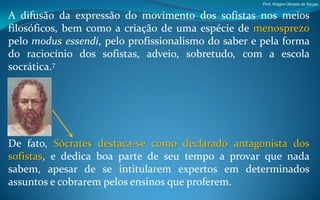 Prof. Wagno Oliveira de Souza


A difusão da expressão do movimento dos sofistas nos meios
filosóficos, bem como a criação de uma espécie de menosprezo
pelo modus essendi, pelo profissionalismo do saber e pela forma
do raciocínio dos sofistas, adveio, sobretudo, com a escola
socrática.7




De fato, Sócrates destaca-se como declarado antagonista dos
sofistas, e dedica boa parte de seu tempo a provar que nada
sabem, apesar de se intitularem expertos em determinados
assuntos e cobrarem pelos ensinos que proferem.
 
