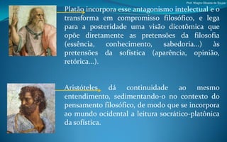 Prof. Wagno Oliveira de Souza

Platão incorpora esse antagonismo intelectual e o
transforma em compromisso filosófico, e lega
para a posteridade uma visão dicotômica que
opõe diretamente as pretensões da filosofia
(essência,    conhecimento,    sabedoria...)   às
pretensões da sofística (aparência, opinião,
retórica...).


Aristóteles dá continuidade ao mesmo
entendimento, sedimentando-o no contexto do
pensamento filosófico, de modo que se incorpora
ao mundo ocidental a leitura socrático-platônica
da sofística.
 