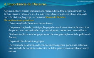 Prof. Wagno Oliveira de Souza


A Importância do Discurso.
Alguns motivos teriam induzido à formação dessa fase de pensamento na
Grécia clássica (século V a.C.), e não coincidentemente em pleno século de
ouro da civilização grega, o chamado Século de Péricles
Os motivos mais próximos:
    •Estruturação da democracia ateniense;
    •Esquematização da participação popular nos instrumentos de exercício
    do poder, sem necessidade de provar riqueza, nobreza ou ascendência;
    •Sedimentação de um longo processo de reorganização social e política de
    Atenas;
    •Expansão das fronteiras gregas;
    •Necessidade de domínio de conhecimentos gerais, para o uso retórico;
    necessidade de domínio da técnica de falar, para o uso assemblear; entre
    outros.
 