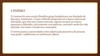 CINISMO
O cinismo foi uma escola filosófica grega fundada por um discípulo de
Sócrates, Antístenes. O que o filósofo propunha era a busca interna da
felicidade, que não tem causas externas, aspecto ao qual os cínicos
passaram a defender, não somente com palavras, mas pelo modo de vida
adotado. Sua maior virtude era a autarquia.
O termo passou à posteridade como adjetivação pejorativa de pessoas
sem pudor, indiferentes ao sofrimento alheio.
 