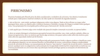 PIRRONISMO
Doutrina fundada pelo filosofo pirro de elida considerando o verdadeiro do ceticismo. Seu ideário é totalmente
voltado para o lado pratico material cotidiano, da vida e pode ser resumido da segunda maneira:
1: não se deve ter , nem emitir, qualquer julgamento sobre coisa alguma. Nada se deve afirmar ou negar sobre
quaisquer fatos, seres, ou objetos, pois o intelecto humano e limitado e incapaz de chegar à verdade sobre qualquer
coisa. Essa proposição foi encampada pelos sofistas que a batizaram de‘’ duvida universal’’.
2: tudo aquilo que o homem julga como verdade não passa de simples convenção ou acordo, ou apenas habito.
3: deve-se sempre distinguir os fenômenos perceptível através dos sentidos: tato, visão, audição, paladar, olfato ou
causas incognoscíveis, isto e os motivos que fazem algo acontecer, dos quais nada se sabe sobre tais motivos, pois
estão além da capacidade intelectual do homem.
O pirronismo e uma doutrina fortemente influenciada pelo pensamento hindu e alguns eruditos o classificam como
uma adaptação daquele e ao um sistema filosófico na literalidade do termo, o pirronismo chegou a modernidade
através de ceticismo de hume; e as suas propostas de: buscar a ‘’paz interior’’, a partir da recusa de emitir, e mesmo de
possuir, qualquer juízo ou julgamento e pela aceitação da incapacidade intelectual de compreender as essências a as
certezas encontraram eco em nossos dias cuja alienação mental privilegia apenas as sensações em detrimento da
racionalidade.
 