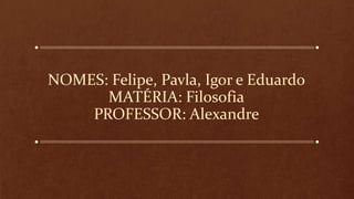 NOMES: Felipe, Pavla, Igor e Eduardo
MATÉRIA: Filosofia
PROFESSOR: Alexandre
 