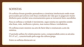 SOFISTAS
Os sofistas foram grandes pensadores e cientistas intelectuais onde eram
procurados por jovens com boas condições de vida que os pagavam muito
dinheiro para receber seus ensinamentos para se tornarem bem-sucedidos.
Para os sofistas a verdade é inexistente, oque existia era opiniões sendo
elas boas, más, melhores e piores, mas nunca falsas e verdadeiras.
Os sofistas eram mestres na arte do bem falar e ensinavam a arte da
retórica.
O período sofista foi relativamente curto, compreendido entre os séculos
IV e V a.C., caracterizado pelo auge da cultura grega.
Entre os sofistas destacam-se:
 