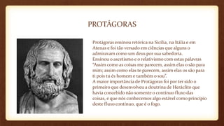 PROTÁGORAS
Protágoras ensinou retórica na Sicília, na Itália e em
Atenas e foi tão versado em ciências que alguns o
admiravam como um deus por sua sabedoria.
Ensinou o ascetismo e o relativismo com estas palavras
“Assim como as coisas me parecem, assim elas o são para
mim; assim como elas te parecem, assim elas os são para
ti pois tu és homem e também o sou”.
A maior importância de Protágoras foi por ter sido o
primeiro que desenvolveu a doutrina de Heráclito que
havia concebido não somente o contínuo fluxo das
coisas, e que nós conhecemos algo estável como princípio
deste fluxo contínuo, que é o fogo.
 