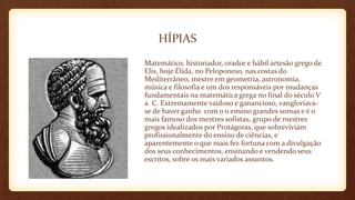 HÍPIAS
Matemático, historiador, orador e hábil artesão grego de
Elis, hoje Élida, no Peloponeso, nas costas do
Mediterrâneo, mestre em geometria, astronomia,
música e filosofia e um dos responsáveis por mudanças
fundamentais na matemática grega no final do século V
a. C. Extremamente vaidoso e ganancioso, vangloriava-
se de haver ganho com o o ensino grandes somas e é o
mais famoso dos mestres sofistas, grupo de mestres
gregos idealizados por Protágoras, que sobreviviam
profissionalmente do ensino de ciências, e
aparentemente o que mais fez fortuna com a divulgação
dos seus conhecimentos, ensinando e vendendo seus
escritos, sobre os mais variados assuntos.
 