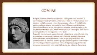 GÓRGIAS
Górgias para fundamentar sua filosofia toma por base o niilismo, a
descrença por razão principal, onde nada existe de absoluto, onde não
existem verdades morais e nem hierarquia de valores. A verdade não
existe, qualquer saber é impossível e tudo é falso porque é ilusório.
Seu niilismo baseia-se em três tópicos, primeiro na não existência do
ser, existe somente o nada. O ser não é uno, não é múltiplo, nem criado
e nem gerado, por conseguinte o ser é nada.
Segundo, mesmo que o ser existisse ele não poderia ser conhecido pois
se podemos pensar em coisas que não existem é porque existe uma
separação entre o que pensamos e o ser, o que impossibilita o seu
conhecimento. E terceiro, mesmo que pudéssemos pensar e conhecer o
ser nós não poderíamos expressar como ele é porque as palavras não
conseguem transmitir com veracidade nada que não seja ela mesma.
 